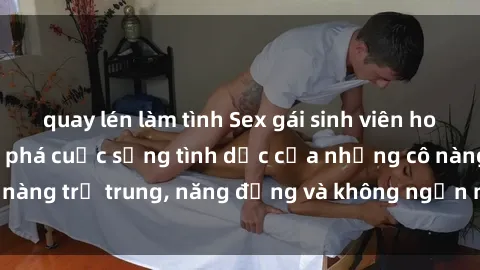 quay lén làm tình Sex gái sinh viên hot nhất: Cùng khám phá cuộc sống tình dục của những cô nàng trẻ trung, năng động và không ngần ngại thử nghiệm!