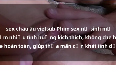 sex châu âu vietsub Phim sex nữ sinh mới nhất: Trải nghiệm nhiều tình huống kích thích, không che hoàn toàn, giúp thỏa mãn cơn khát tình dục của các bạn trẻ