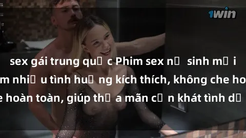 sex gái trung quốc Phim sex nữ sinh mới nhất: Trải nghiệm nhiều tình huống kích thích, không che hoàn toàn, giúp thỏa mãn cơn khát tình dục của các bạn trẻ