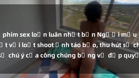 phim sex loạn luân nhật bản Người mẫu Việt Nam gây sốt với loạt shoot ảnh táo bạo, thu hút sự chú ý của công chúng bằng vẻ đẹp quyến rũ và gợi cảm.