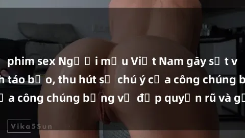 phim sex Người mẫu Việt Nam gây sốt với loạt shoot ảnh táo bạo, thu hút sự chú ý của công chúng bằng vẻ đẹp quyến rũ và gợi cảm.