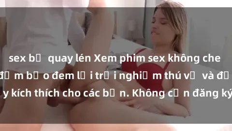 sex bị quay lén Xem phim sex không che miễn phí tại đây, đảm bảo đem lại trải nghiệm thú vị và đầy kích thích cho các bạn. Không cần đăng ký, hoàn toàn miễn phí.