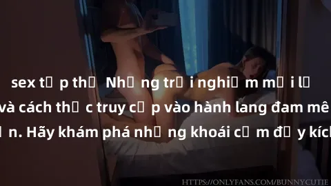 sex tập thể Những trải nghiệm mới lạ với sex tập thể và cách thức truy cập vào hành lang đam mê của bạn. Hãy khám phá những khoái cảm đầy kích thích với tập thể hấp dẫn!