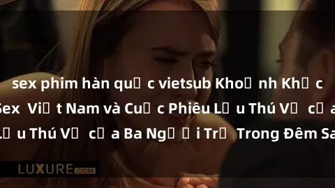 sex phim hàn quốc vietsub Khoảnh Khắc Đầy Kịch Tính: Sex  Việt Nam và Cuộc Phiêu Lưu Thú Vị của Ba Người Trẻ Trong Đêm Say Đắm