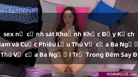 sex nữ cảnh sát Khoảnh Khắc Đầy Kịch Tính: Sex  Việt Nam và Cuộc Phiêu Lưu Thú Vị của Ba Người Trẻ Trong Đêm Say Đắm
