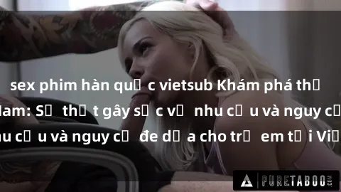 sex phim hàn quốc vietsub Khám phá thế giới sex loli Việt Nam: Sự thật gây sốc về nhu cầu và nguy cơ đe dọa cho trẻ em tại Việt Nam