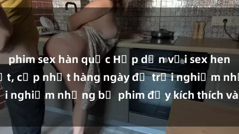 phim sex hàn quốc Hấp dẫn với sex hentai vietsub mới nhất, cập nhật hàng ngày để trải nghiệm những bộ phim đầy kích thích và hấp dẫn.