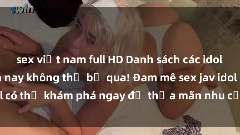 sex việt nam full HD Danh sách các idol JAV hot nhất hiện nay không thể bỏ qua! Đam mê sex jav idol có thể khám phá ngay để thỏa mãn nhu cầu giải trí của mình!