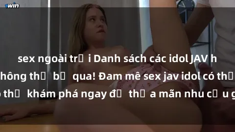 sex ngoài trời Danh sách các idol JAV hot nhất hiện nay không thể bỏ qua! Đam mê sex jav idol có thể khám phá ngay để thỏa mãn nhu cầu giải trí của mình!