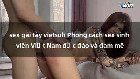 sex gái tây vietsub Phong cách sex sinh viên Việt Nam độc đáo và đam mê